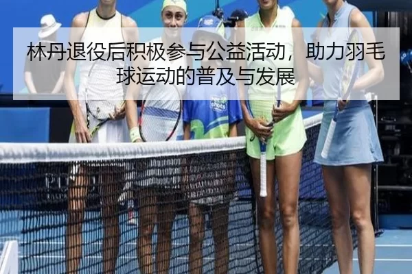 林丹退役后积极参与公益活动，助力羽毛球运动的普及与发展